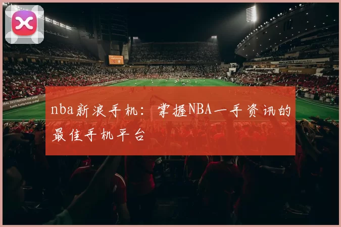 nba新浪手机：掌握NBA一手资讯的最佳手机平台