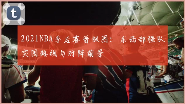 2021NBA季后赛晋级图：东西部强队突围路线与对阵前景