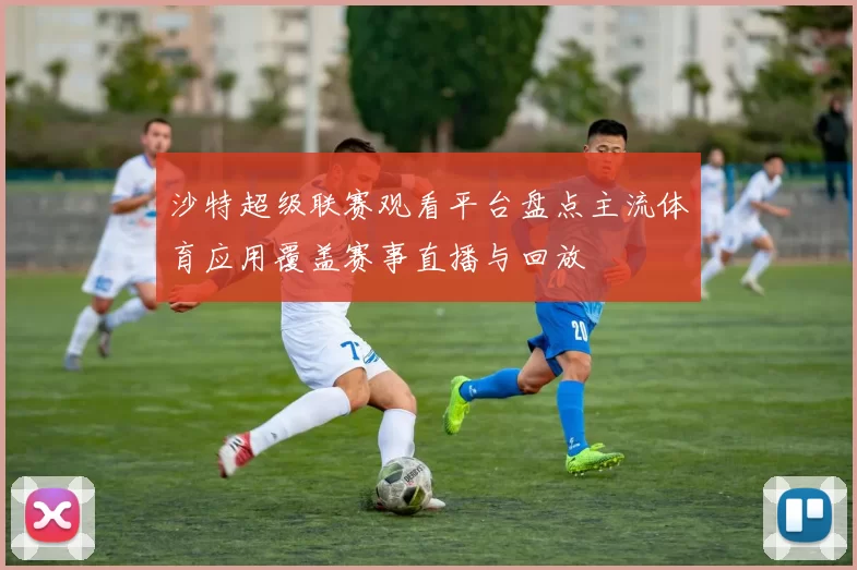 沙特超级联赛观看平台盘点主流体育应用覆盖赛事直播与回放