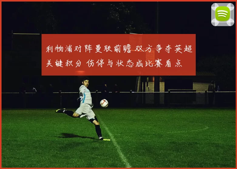 利物浦对阵曼联前瞻 双方争夺英超关键积分 伤停与状态成比赛看点