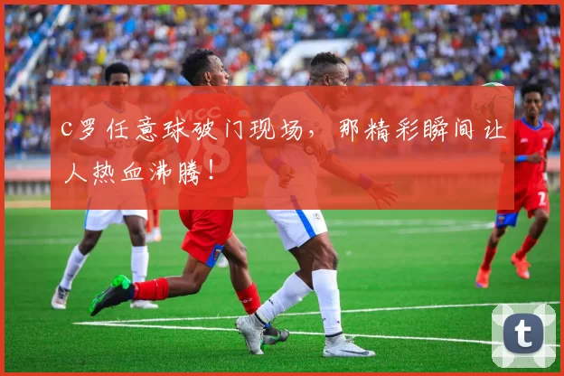 c罗任意球破门现场，那精彩瞬间让人热血沸腾！