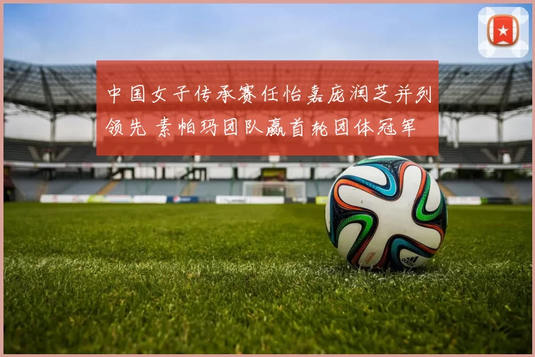中国女子传承赛任怡嘉庞润芝并列领先 素帕玛团队赢首轮团体冠军