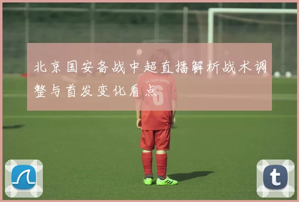 北京国安备战中超直播解析战术调整与首发变化看点