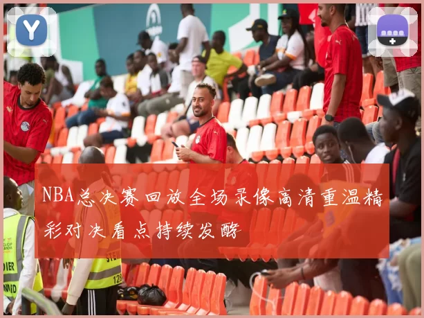 NBA总决赛回放全场录像高清重温精彩对决看点持续发酵
