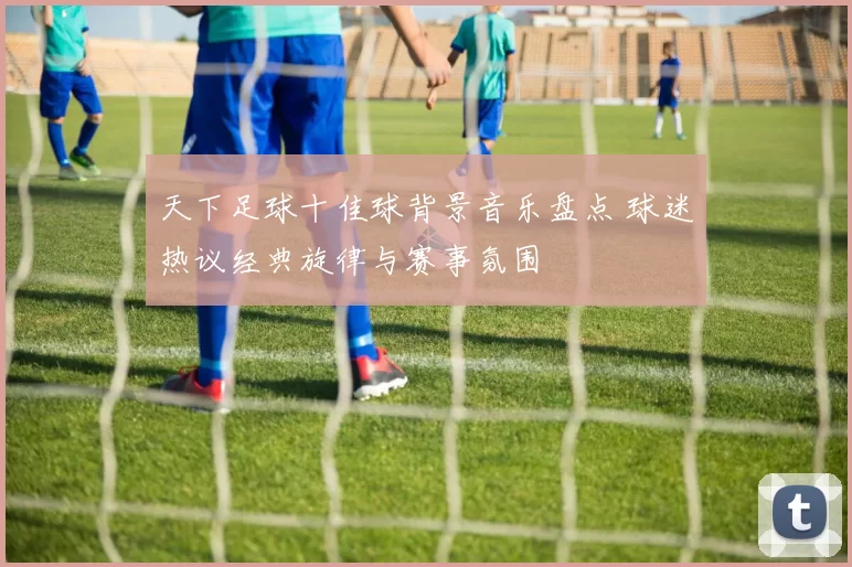 天下足球十佳球背景音乐盘点 球迷热议经典旋律与赛事氛围