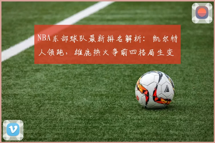 NBA东部球队最新排名解析:凯尔特人领跑,雄鹿热火争前四格局生变