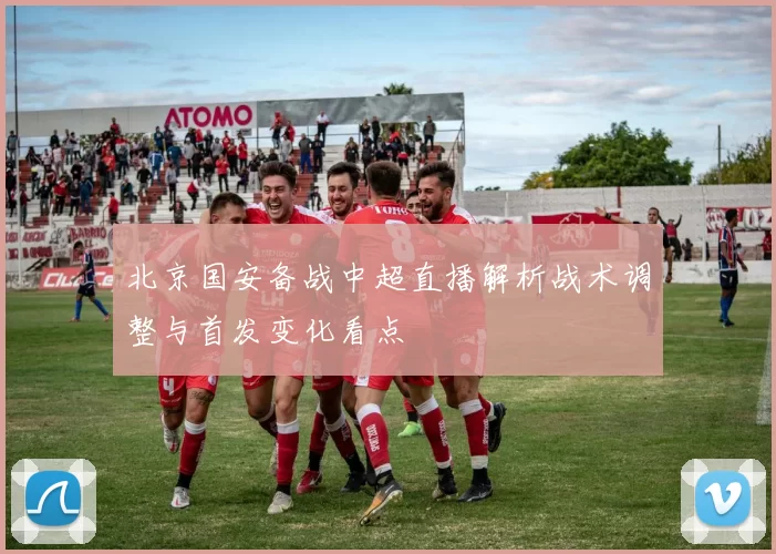 北京国安备战中超直播解析战术调整与首发变化看点