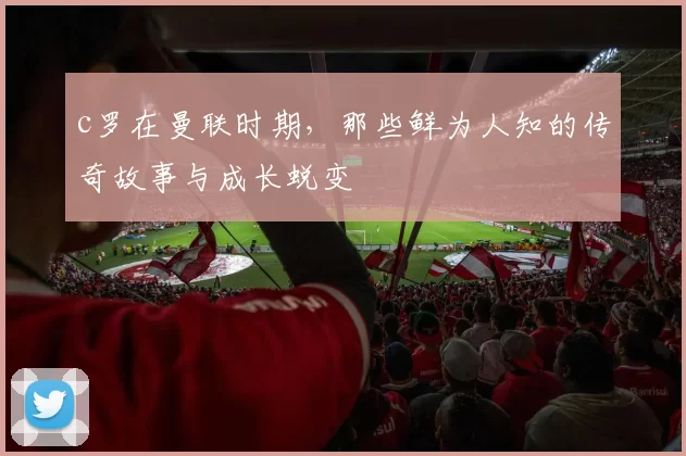 c罗在曼联时期，那些鲜为人知的传奇故事与成长蜕变