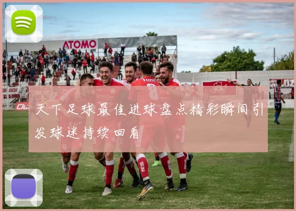 天下足球最佳进球盘点精彩瞬间引发球迷持续回看
