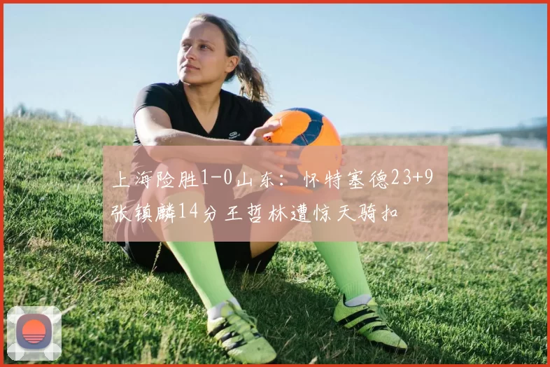 上海险胜1-0山东：怀特塞德23+9 张镇麟14分王哲林遭惊天骑扣