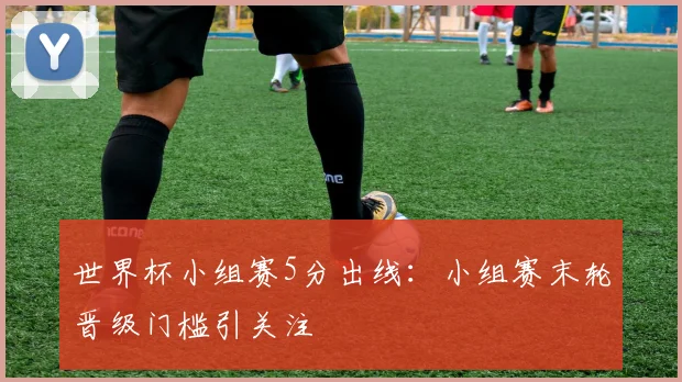世界杯小组赛5分出线：小组赛末轮晋级门槛引关注