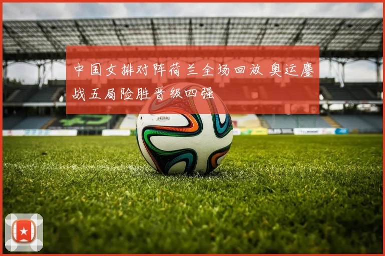 中国女排对阵荷兰全场回放 奥运鏖战五局险胜晋级四强