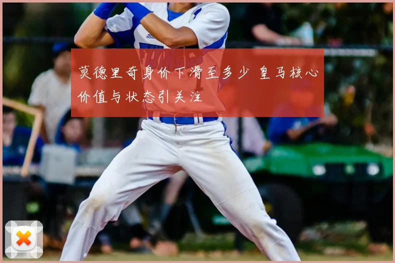 莫德里奇身价下滑至多少 皇马核心价值与状态引关注