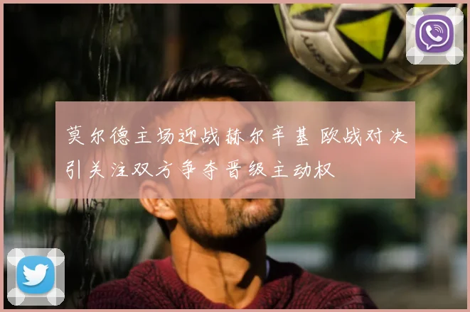 莫尔德主场迎战赫尔辛基 欧战对决引关注双方争夺晋级主动权