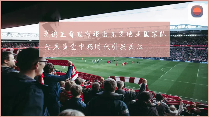 莫德里奇宣布退出克罗地亚国家队 结束黄金中场时代引发关注
