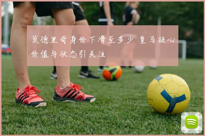 莫德里奇身价下滑至多少 皇马核心价值与状态引关注